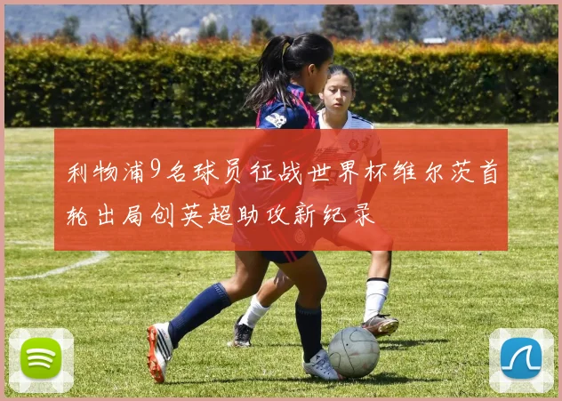 利物浦9名球员征战世界杯维尔茨首轮出局创英超助攻新纪录