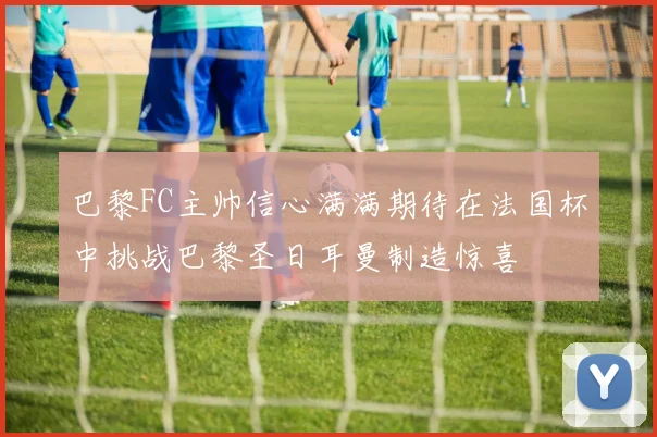 巴黎FC主帅信心满满期待在法国杯中挑战巴黎圣日耳曼制造惊喜
