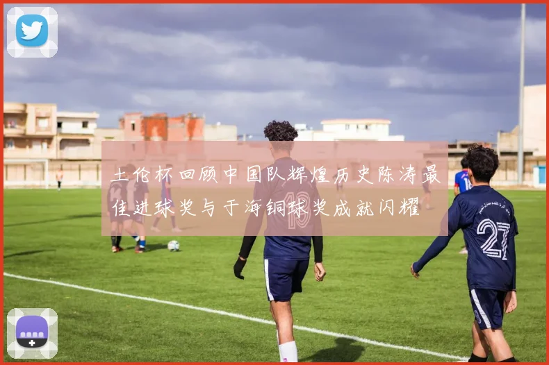 土伦杯回顾中国队辉煌历史陈涛最佳进球奖与于海铜球奖成就闪耀