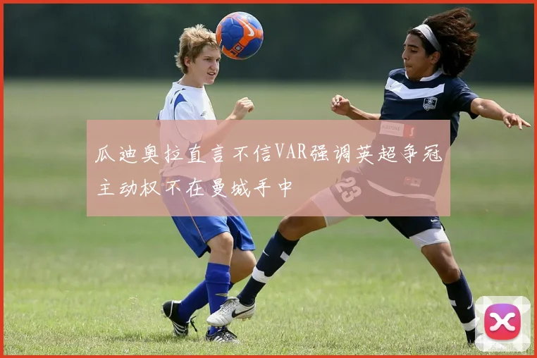 瓜迪奥拉直言不信VAR强调英超争冠主动权不在曼城手中