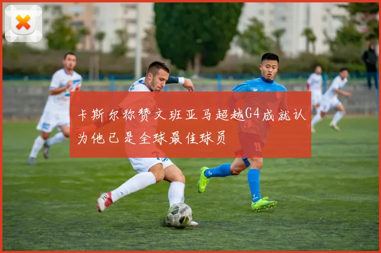 卡斯尔称赞文班亚马超越G4成就认为他已是全球最佳球员