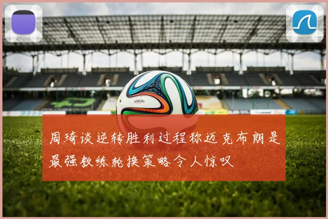 周琦谈逆转胜利过程称迈克布朗是最强教练轮换策略令人惊叹