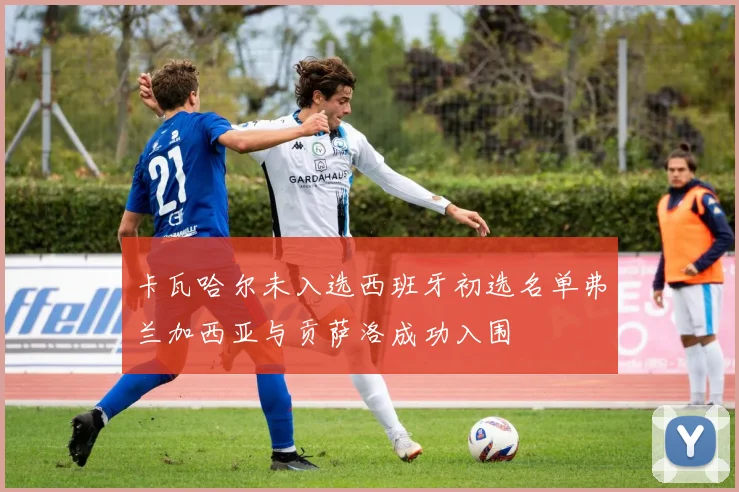 卡瓦哈尔未入选西班牙初选名单弗兰加西亚与贡萨洛成功入围
