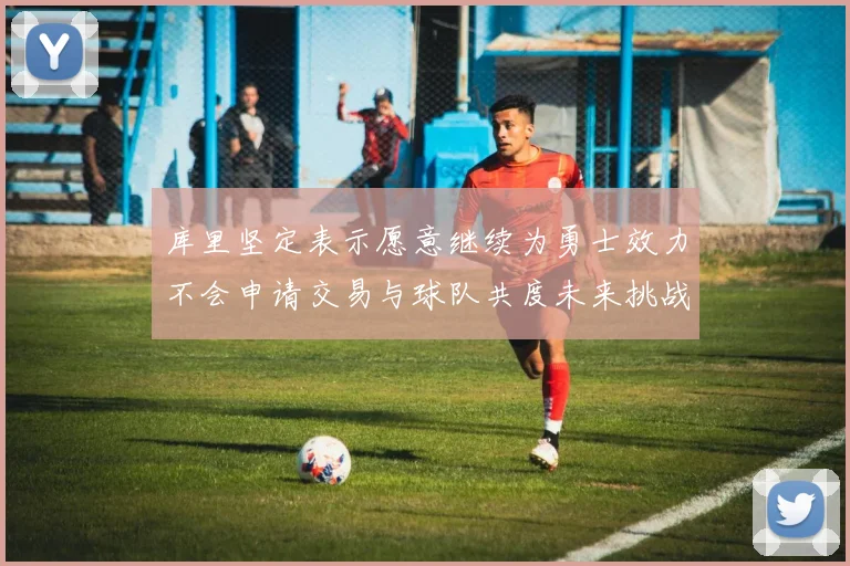 库里坚定表示愿意继续为勇士效力不会申请交易与球队共度未来挑战