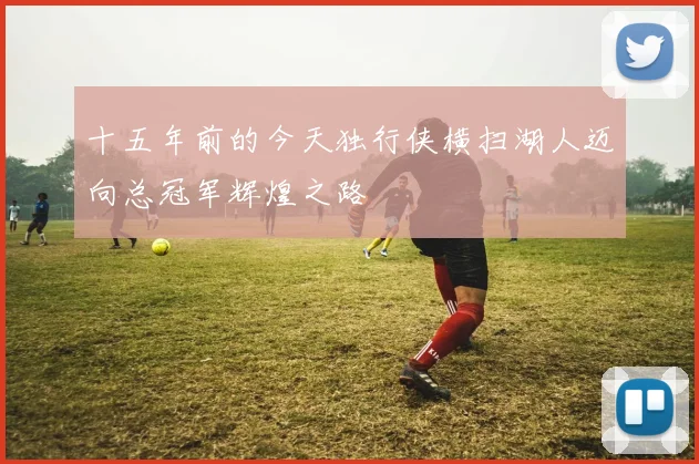 十五年前的今天独行侠横扫湖人迈向总冠军辉煌之路