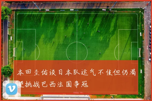 本田圭佑谈日本队运气不佳但仍渴望挑战巴西法国争冠