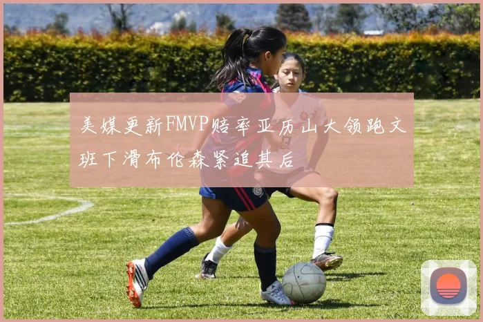 美媒更新FMVP赔率亚历山大领跑文班下滑布伦森紧追其后