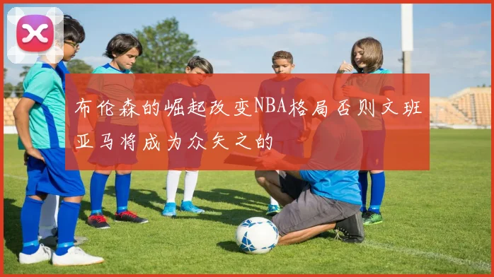 布伦森的崛起改变NBA格局否则文班亚马将成为众矢之的