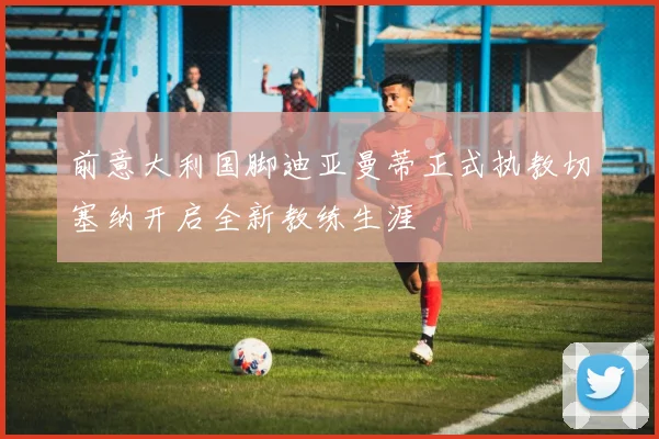前意大利国脚迪亚曼蒂正式执教切塞纳开启全新教练生涯