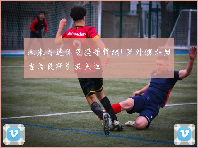 未来与迷你罗携手锋线C罗外甥加盟吉马良斯引发关注