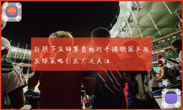 孙颖莎亚锦赛首轮对手揭晓国乒接发球策略引发广泛关注