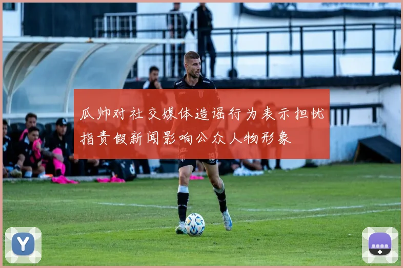 瓜帅对社交媒体造谣行为表示担忧指责假新闻影响公众人物形象