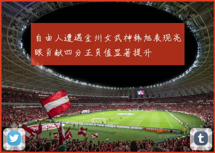 自由人遭遇金州女武神韩旭表现亮眼贡献四分正负值显著提升