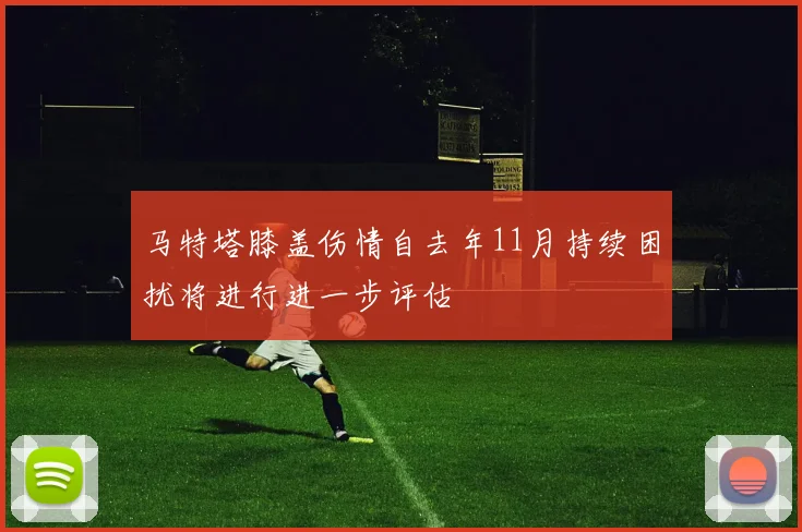 马特塔膝盖伤情自去年11月持续困扰将进行进一步评估