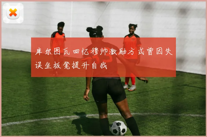 库尔图瓦回忆穆帅激励方式曾因失误坐板凳提升自我
