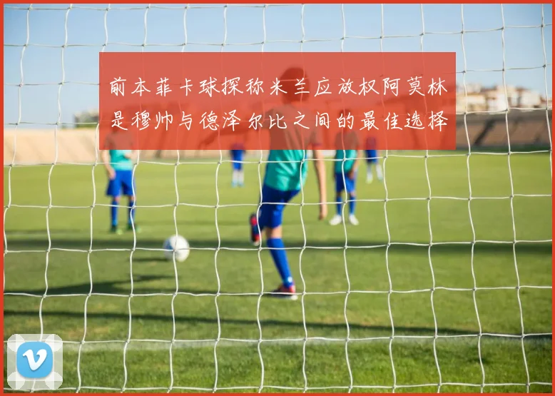 前本菲卡球探称米兰应放权阿莫林是穆帅与德泽尔比之间的最佳选择