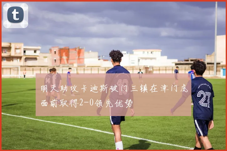 明天助攻卡迪斯破门三镇在津门虎面前取得2-0领先优势