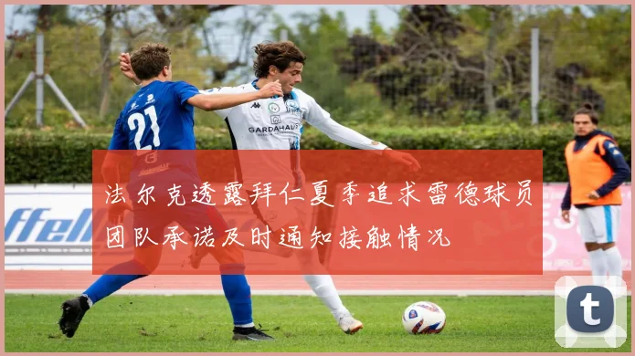 法尔克透露拜仁夏季追求雷德球员团队承诺及时通知接触情况