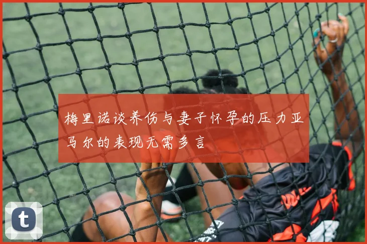 梅里诺谈养伤与妻子怀孕的压力亚马尔的表现无需多言