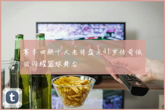 赛季回顾十大老将盘点41岁传奇依旧闪耀篮球舞台