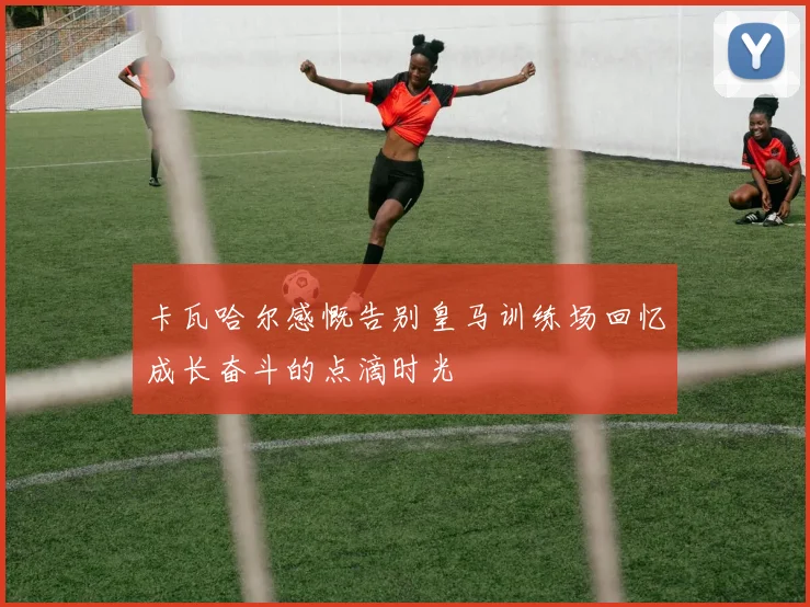 卡瓦哈尔感慨告别皇马训练场回忆成长奋斗的点滴时光