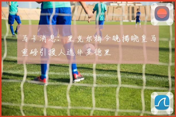 马卡消息：里克尔梅今晚揭晓皇马重磅引援人选非罗德里